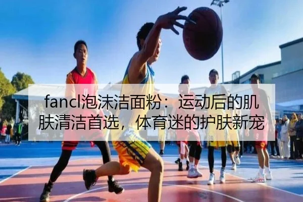 fancl泡沫洁面粉：运动后的肌肤清洁首选，体育迷的护肤新宠