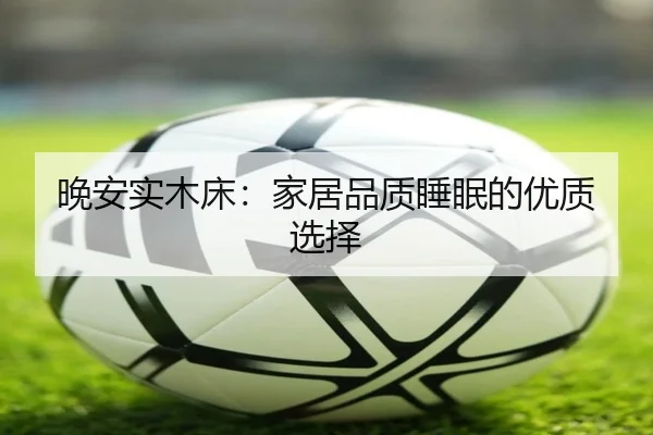 晚安实木床：家居品质睡眠的优质选择